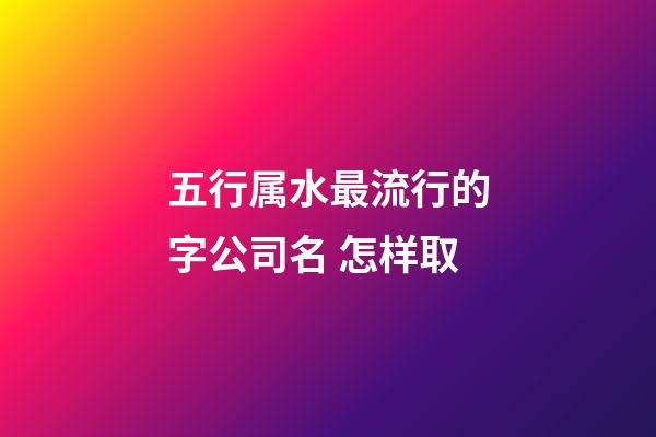 五行属水最流行的字公司名 怎样取-第1张-公司起名-玄机派